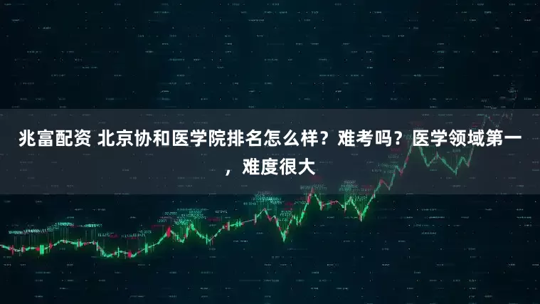 兆富配资 北京协和医学院排名怎么样？难考吗？医学领域第一，难度很大