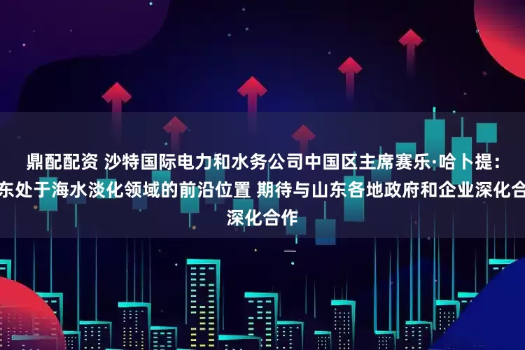 鼎配配资 沙特国际电力和水务公司中国区主席赛乐·哈卜提：山东处于海水淡化领域的前沿位置 期待与山东各地政府和企业深化合作