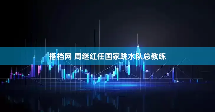 搭档网 周继红任国家跳水队总教练