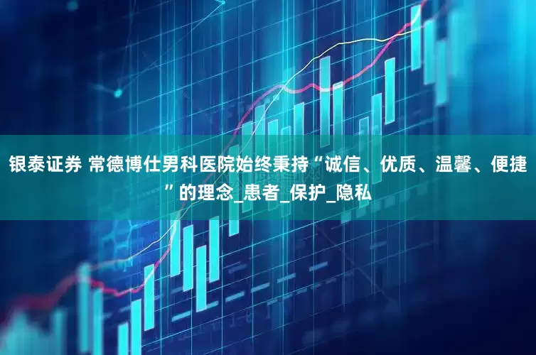 银泰证券 常德博仕男科医院始终秉持“诚信、优质、温馨、便捷”的理念_患者_保护_隐私