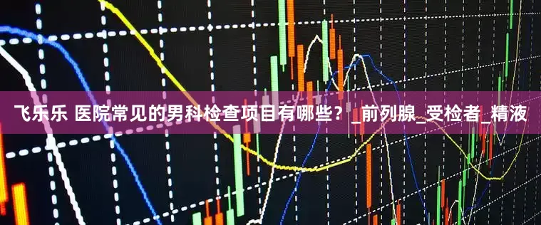 飞乐乐 医院常见的男科检查项目有哪些？_前列腺_受检者_精液