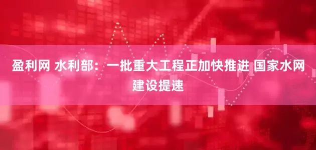 盈利网 水利部：一批重大工程正加快推进 国家水网建设提速