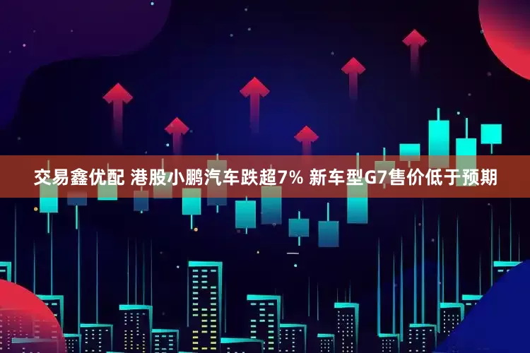 交易鑫优配 港股小鹏汽车跌超7% 新车型G7售价低于预期