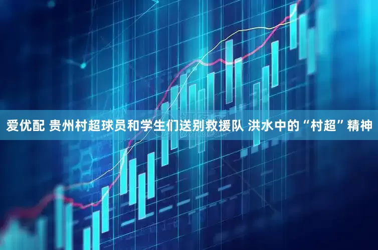 爱优配 贵州村超球员和学生们送别救援队 洪水中的“村超”精神
