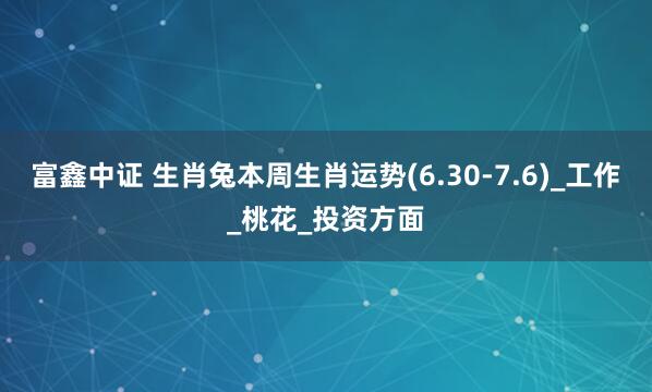富鑫中证 生肖兔本周生肖运势(6.30-7.6)_工作_桃花_投资方面