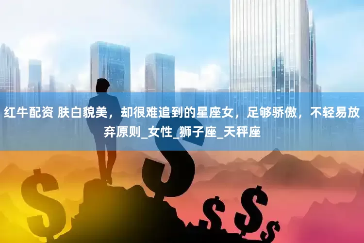 红牛配资 肤白貌美，却很难追到的星座女，足够骄傲，不轻易放弃原则_女性_狮子座_天秤座
