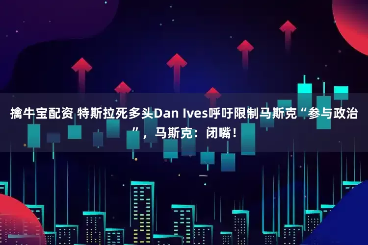 擒牛宝配资 特斯拉死多头Dan Ives呼吁限制马斯克“参与政治”，马斯克：闭嘴！