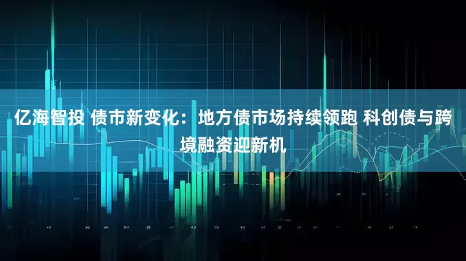 亿海智投 债市新变化：地方债市场持续领跑 科创债与跨境融资迎新机