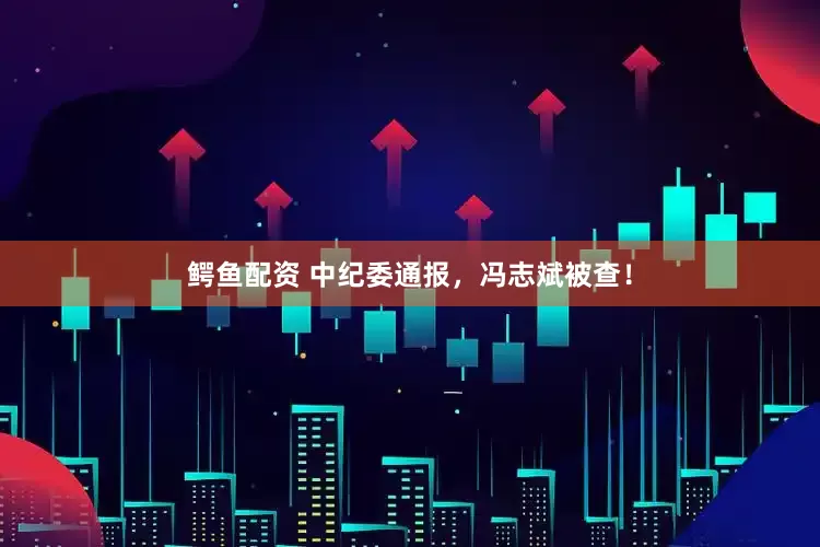 鳄鱼配资 中纪委通报，冯志斌被查！