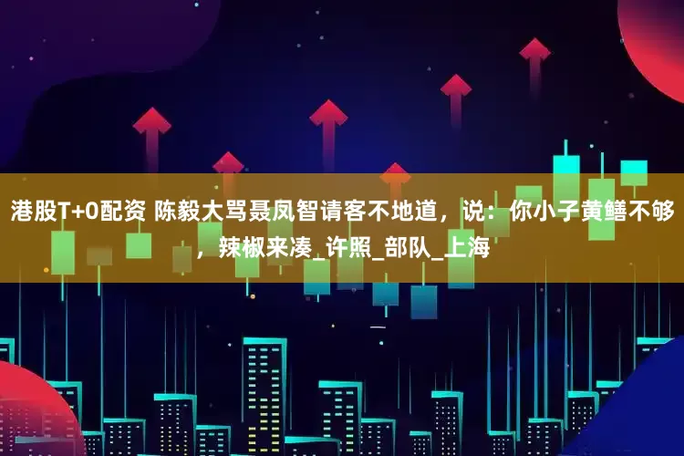 港股T+0配资 陈毅大骂聂凤智请客不地道，说：你小子黄鳝不够，辣椒来凑_许照_部队_上海