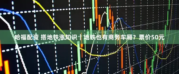 哈福配资 搭地铁涨知识｜地铁也有商务车厢？票价50元
