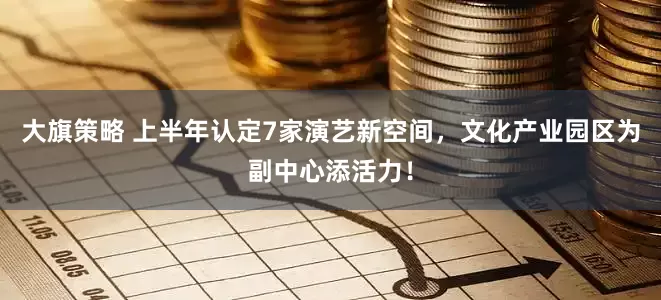 大旗策略 上半年认定7家演艺新空间，文化产业园区为副中心添活力！