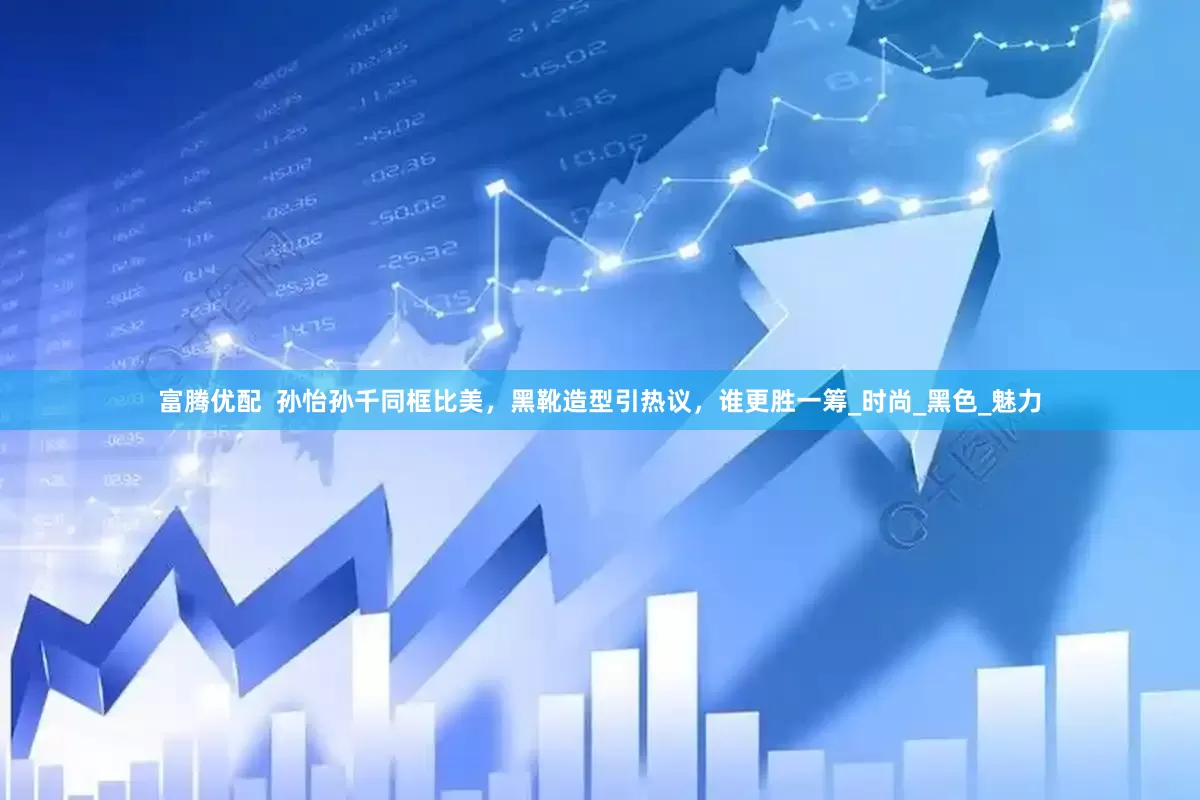 富腾优配  孙怡孙千同框比美，黑靴造型引热议，谁更胜一筹_时尚_黑色_魅力