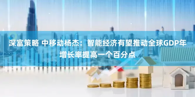 深富策略 中移动杨杰：智能经济有望推动全球GDP年增长率提高一个百分点