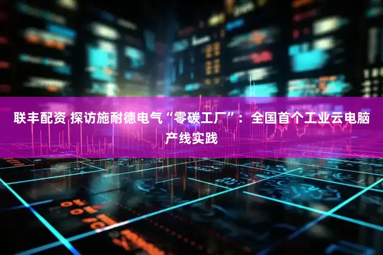 联丰配资 探访施耐德电气“零碳工厂”：全国首个工业云电脑产线实践