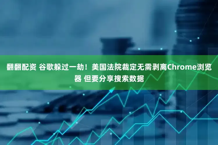 翻翻配资 谷歌躲过一劫！美国法院裁定无需剥离Chrome浏览器 但要分享搜索数据