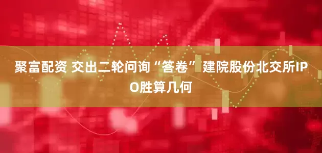 聚富配资 交出二轮问询“答卷” 建院股份北交所IPO胜算几何