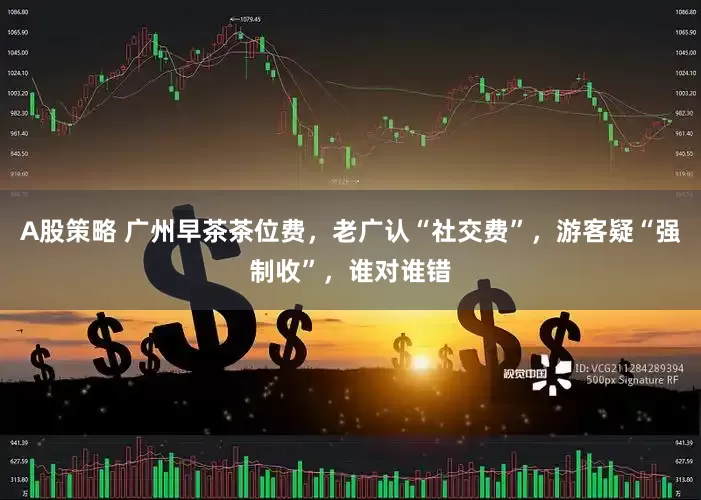 A股策略 广州早茶茶位费，老广认“社交费”，游客疑“强制收”，谁对谁错