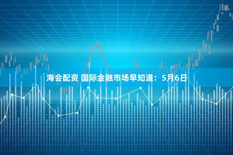 海会配资 国际金融市场早知道：5月6日