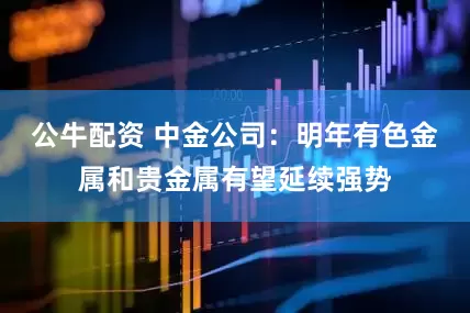 公牛配资 中金公司:明年有色金属和贵金属有望延续强势