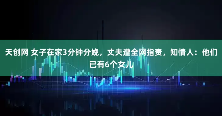 天创网 女子在家3分钟分娩，丈夫遭全网指责，知情人：他们已有6个女儿