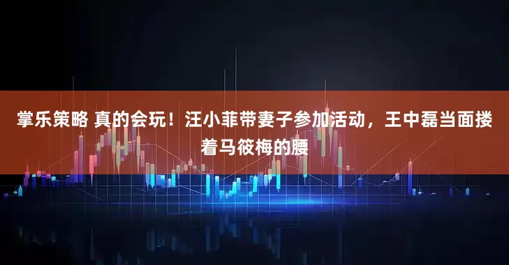 掌乐策略 真的会玩！汪小菲带妻子参加活动，王中磊当面搂着马筱梅的腰