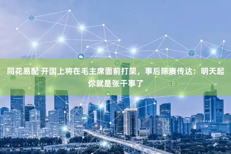 同花易配 开国上将在毛主席面前打架，事后陈赓传达：明天起你就是张干事了