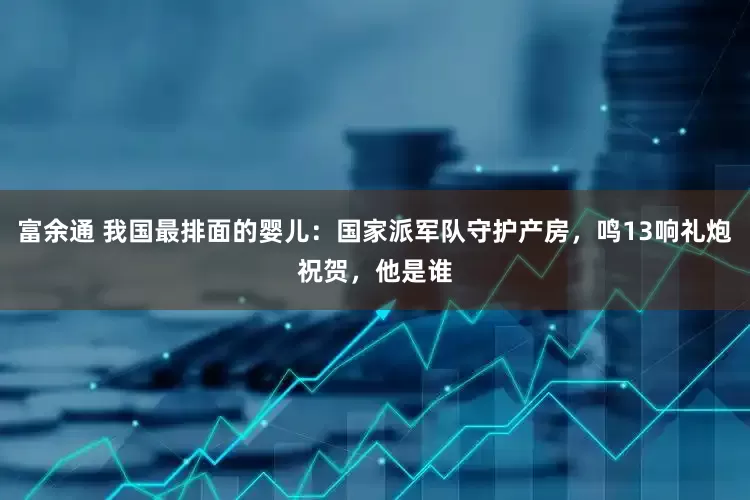 富余通 我国最排面的婴儿：国家派军队守护产房，鸣13响礼炮祝贺，他是谁
